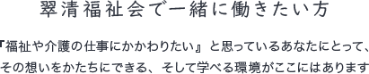 翠清福祉会で一緒に働きたい方 『福祉や介護の仕事にかかわりたい』と思っているあなたにとって、
その想いをかたちにできる、そして学べる環境がここにはあります