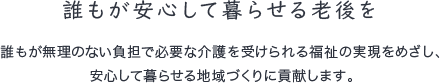 誰もが安心して暮らせる老後を 誰もが無理のない負担で必要な介護を受けられる福祉の実現をめざし、安心して暮らせる地域づくりに貢献します。