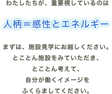 わたしたちが、重要視しているのは人柄＝感性とエネルギーまずは、施設見学にお越しください。とことん施設をみていただき、とことん考えて、自分が働くイメージをふくらましてください。